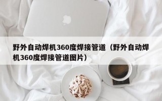 野外自动焊机360度焊接管道（野外自动焊机360度焊接管道图片）