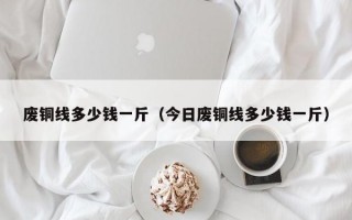 废铜线多少钱一斤（今日废铜线多少钱一斤）