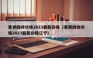 紫铜回收价格2023最新价格（紫铜回收价格2023最新价格辽宁）