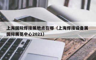 上海国际焊接展地点在哪（上海焊接设备展 国际展览中心2021）