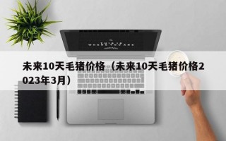 未来10天毛猪价格（未来10天毛猪价格2023年3月）