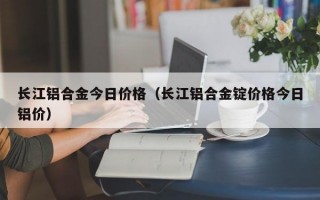 长江铝合金今日价格（长江铝合金锭价格今日铝价）