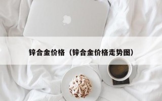 锌合金价格（锌合金价格走势图）