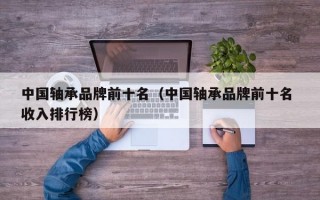 中国轴承品牌前十名（中国轴承品牌前十名 收入排行榜）