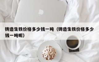 铸造生铁价格多少钱一吨（铸造生铁价格多少钱一吨呢）