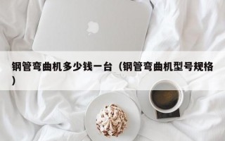 钢管弯曲机多少钱一台（钢管弯曲机型号规格）