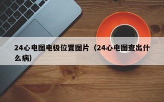 24心电图电极位置图片（24心电图查出什么病）