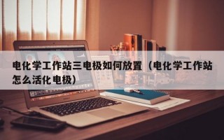 电化学工作站三电极如何放置（电化学工作站怎么活化电极）