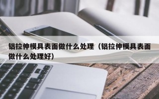 铝拉伸模具表面做什么处理（铝拉伸模具表面做什么处理好）