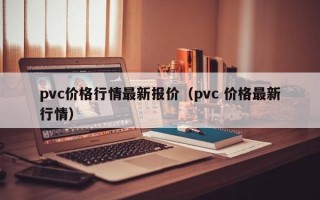 pvc价格行情最新报价（pvc 价格最新行情）