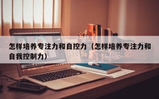 怎样培养专注力和自控力（怎样培养专注力和自我控制力）