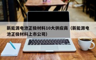 新能源电池正极材料10大供应商（新能源电池正极材料上市公司）