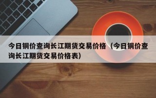 今日铜价查询长江期货交易价格（今日铜价查询长江期货交易价格表）