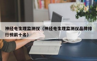 神经电生理监测仪（神经电生理监测仪品牌排行榜前十名）