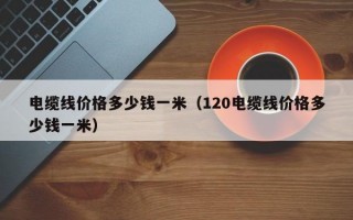 电缆线价格多少钱一米（120电缆线价格多少钱一米）