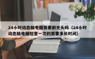 24小时动态脑电图需要剃光头吗（24小时动态脑电图检查一次的需要多长时间）