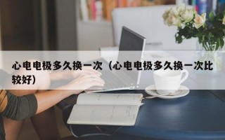 心电电极多久换一次（心电电极多久换一次比较好）