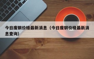 今日废钢价格最新消息（今日废钢价格最新消息查询）