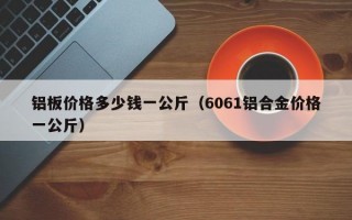 铝板价格多少钱一公斤（6061铝合金价格一公斤）