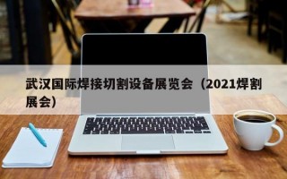 武汉国际焊接切割设备展览会（2021焊割展会）