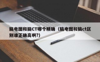 脑电图和脑CT哪个精确（脑电图和脑ct区别谁正确高啊?）