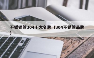 不锈钢管304十大名牌（304不锈管品牌）