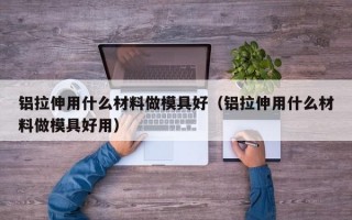 铝拉伸用什么材料做模具好（铝拉伸用什么材料做模具好用）