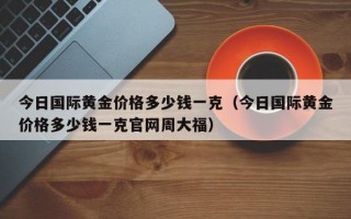 今日国际黄金价格多少钱一克（今日国际黄金价格多少钱一克官网周大福）