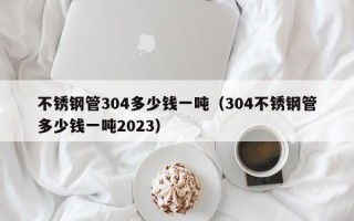 不锈钢管304多少钱一吨（304不锈钢管多少钱一吨2023）