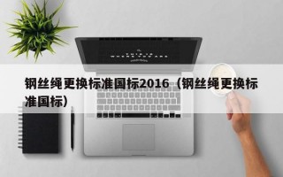 钢丝绳更换标准国标2016（钢丝绳更换标准国标）