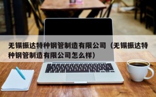 无锡振达特种钢管制造有限公司（无锡振达特种钢管制造有限公司怎么样）