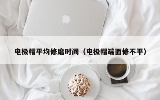 电极帽平均修磨时间（电极帽端面修不平）