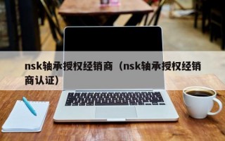 nsk轴承授权经销商（nsk轴承授权经销商认证）