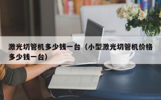 激光切管机多少钱一台（小型激光切管机价格多少钱一台）