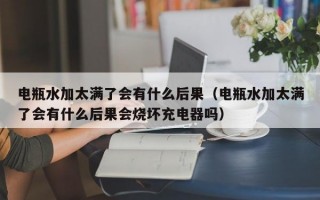 电瓶水加太满了会有什么后果（电瓶水加太满了会有什么后果会烧坏充电器吗）