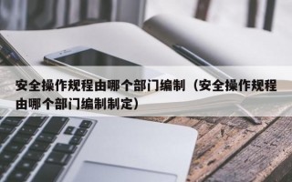 安全操作规程由哪个部门编制（安全操作规程由哪个部门编制制定）