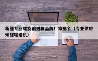 新疆专业螺旋输送机品牌厂家排名（专业供应螺旋输送机）