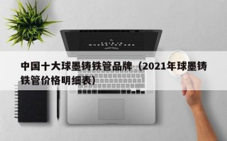 中国十大球墨铸铁管品牌（2021年球墨铸铁管价格明细表）