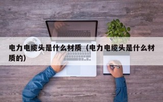 电力电缆头是什么材质（电力电缆头是什么材质的）