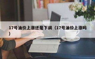 17号油价上涨还是下调（17号油价上涨吗）