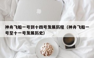 神舟飞船一号到十四号发展历程（神舟飞船一号至十一号发展历史）