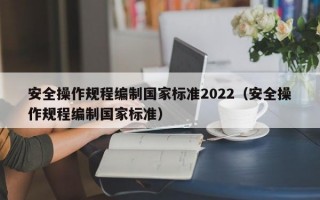 安全操作规程编制国家标准2022（安全操作规程编制国家标准）