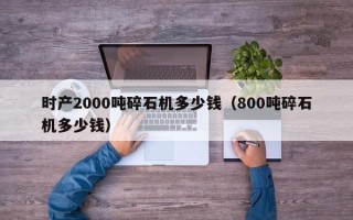 时产2000吨碎石机多少钱（800吨碎石机多少钱）