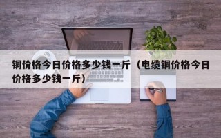 铜价格今日价格多少钱一斤（电缆铜价格今日价格多少钱一斤）