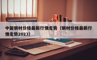 中国钢材价格最新行情走势（钢材价格最新行情走势2023）