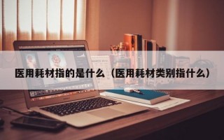 医用耗材指的是什么（医用耗材类别指什么）