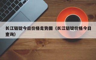 长江铝锭今日价格走势图（长江铝锭价格今日查询）