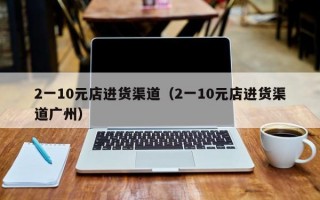 2一10元店进货渠道（2一10元店进货渠道广州）