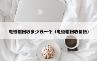 电极帽回收多少钱一个（电极帽回收价格）