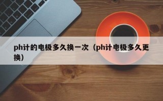 ph计的电极多久换一次（ph计电极多久更换）